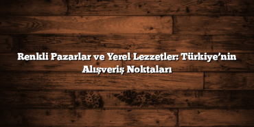Renkli Pazarlar ve Yerel Lezzetler: Türkiye’nin Alışveriş Noktaları