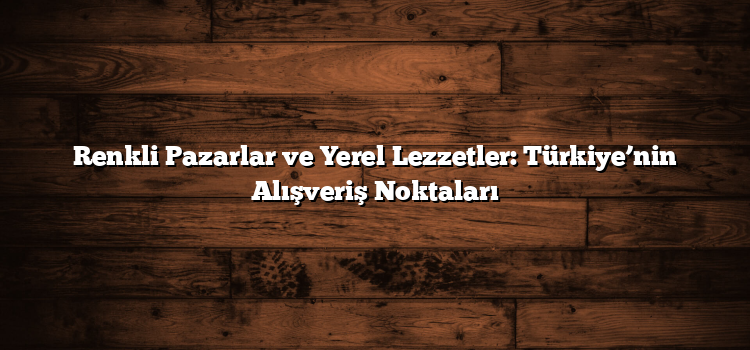 Renkli Pazarlar ve Yerel Lezzetler: Türkiye’nin Alışveriş Noktaları