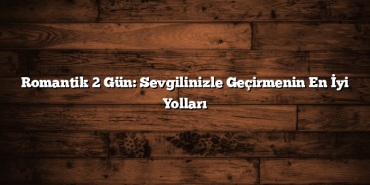 Romantik 2 Gün: Sevgilinizle Geçirmenin En İyi Yolları