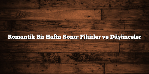 Romantik Bir Hafta Sonu: Fikirler ve Düşünceler