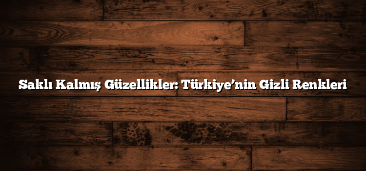 Saklı Kalmış Güzellikler: Türkiye’nin Gizli Renkleri