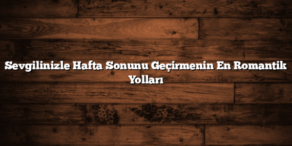 Sevgilinizle Hafta Sonunu Geçirmenin En Romantik Yolları