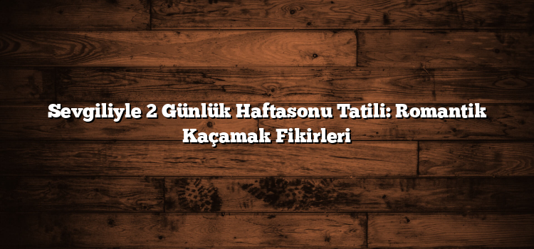 Sevgiliyle 2 Günlük Haftasonu Tatili: Romantik Kaçamak Fikirleri