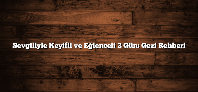 Sevgiliyle Keyifli ve Eğlenceli 2 Gün: Gezi Rehberi
