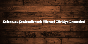 Sofranızı Şenlendirecek Yöresel Türkiye Lezzetleri
