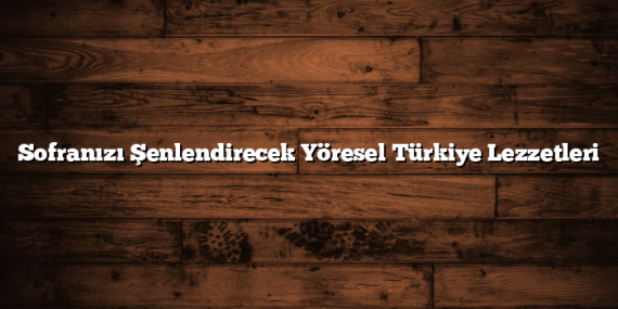 Sofranızı Şenlendirecek Yöresel Türkiye Lezzetleri