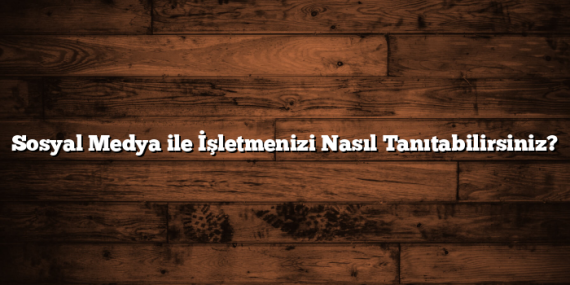 Sosyal Medya ile İşletmenizi Nasıl Tanıtabilirsiniz?