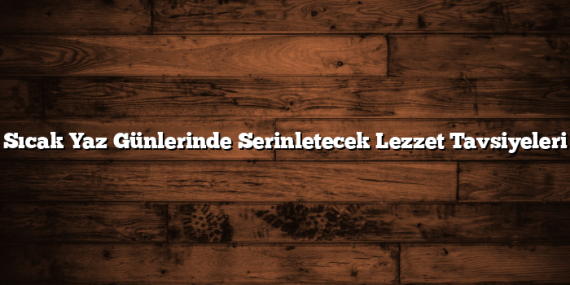 Sıcak Yaz Günlerinde Serinletecek Lezzet Tavsiyeleri