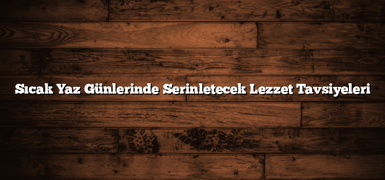 Sıcak Yaz Günlerinde Serinletecek Lezzet Tavsiyeleri