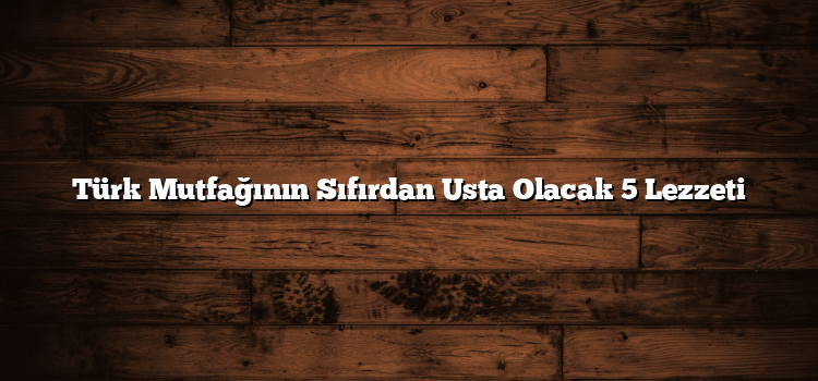 Türk Mutfağının Sıfırdan Usta Olacak 5 Lezzeti