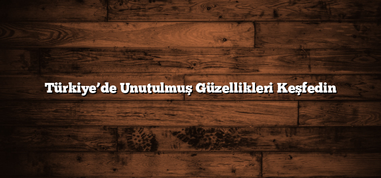 Türkiye’de Unutulmuş Güzellikleri Keşfedin