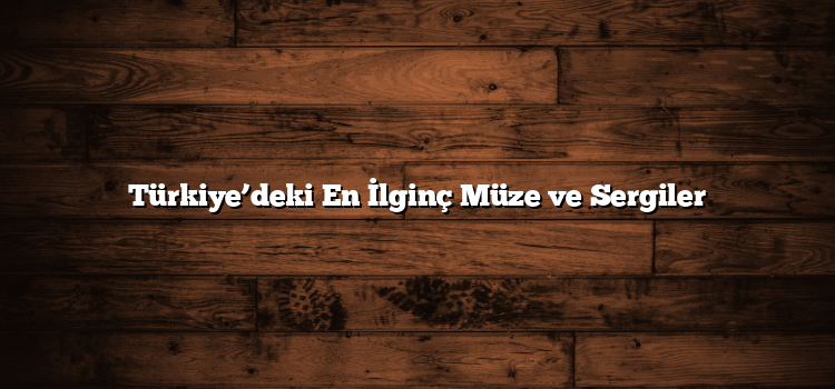 Türkiye’deki En İlginç Müze ve Sergiler