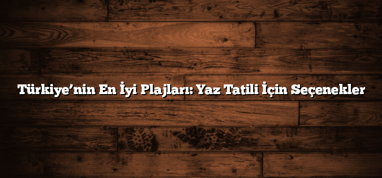 Türkiye’nin En İyi Plajları: Yaz Tatili İçin Seçenekler