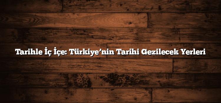 Tarihle İç İçe: Türkiye’nin Tarihi Gezilecek Yerleri