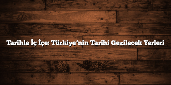 Tarihle İç İçe: Türkiye’nin Tarihi Gezilecek Yerleri