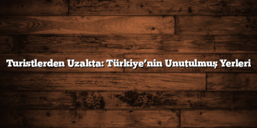 Turistlerden Uzakta: Türkiye’nin Unutulmuş Yerleri