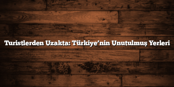 Turistlerden Uzakta: Türkiye’nin Unutulmuş Yerleri