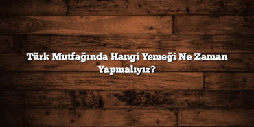 Türk Mutfağında Hangi Yemeği Ne Zaman Yapmalıyız?