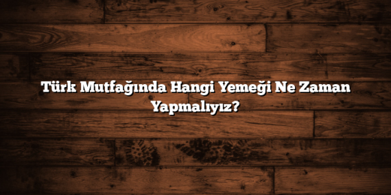 Türk Mutfağında Hangi Yemeği Ne Zaman Yapmalıyız?