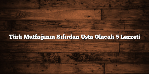 Türk Mutfağının Sıfırdan Usta Olacak 5 Lezzeti