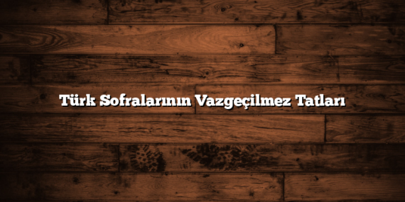Türk Sofralarının Vazgeçilmez Tatları