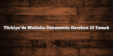 Türkiye’de Mutlaka Denemeniz Gereken 10 Yemek
