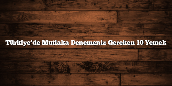 Türkiye’de Mutlaka Denemeniz Gereken 10 Yemek