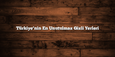 Türkiye’nin En Unutulmaz Gizli Yerleri