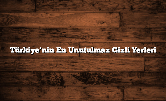 Türkiye’nin En Unutulmaz Gizli Yerleri