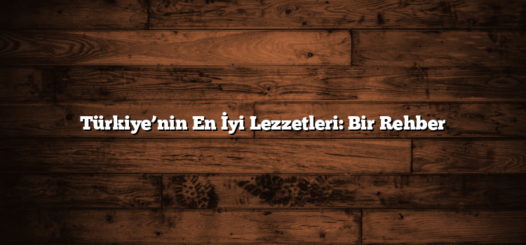 Türkiye’nin En İyi Lezzetleri: Bir Rehber