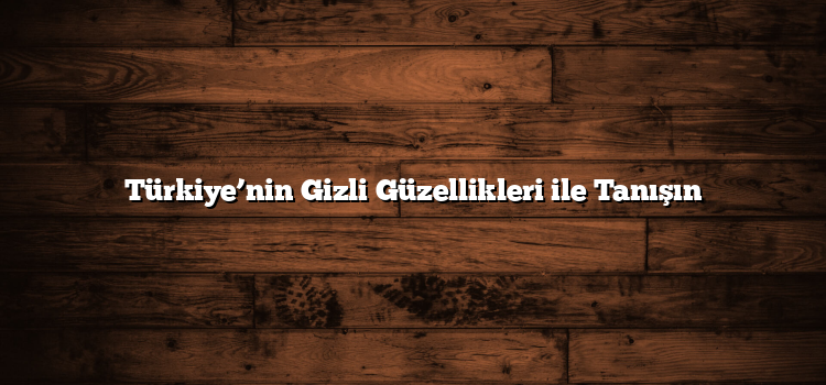 Türkiye’nin Gizli Güzellikleri ile Tanışın