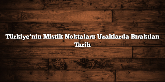 Türkiye’nin Mistik Noktaları: Uzaklarda Bırakılan Tarih