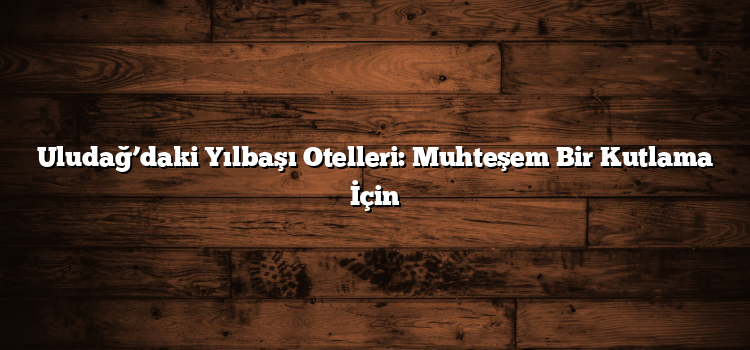 Uludağ’daki Yılbaşı Otelleri: Muhteşem Bir Kutlama İçin