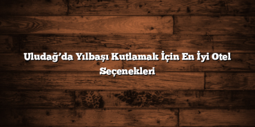 Uludağ’da Yılbaşı Kutlamak İçin En İyi Otel Seçenekleri