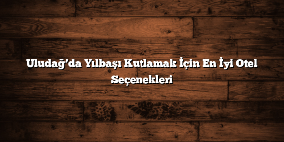 Uludağ’da Yılbaşı Kutlamak İçin En İyi Otel Seçenekleri