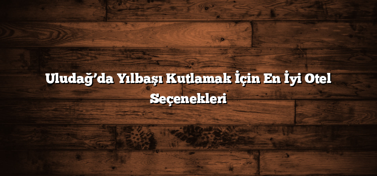 Uludağ’da Yılbaşı Kutlamak İçin En İyi Otel Seçenekleri