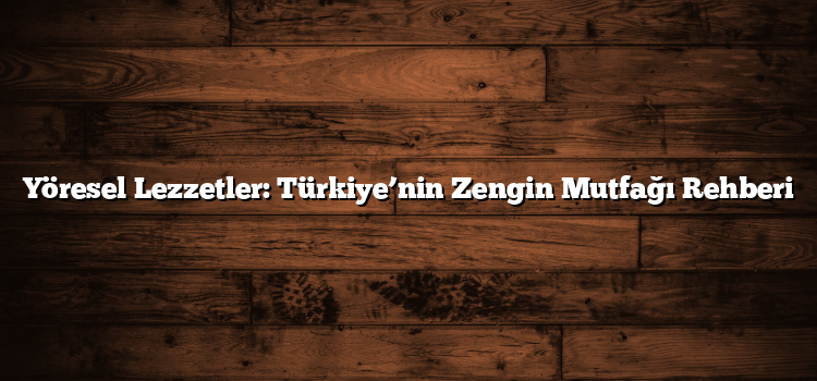 Yöresel Lezzetler: Türkiye’nin Zengin Mutfağı Rehberi