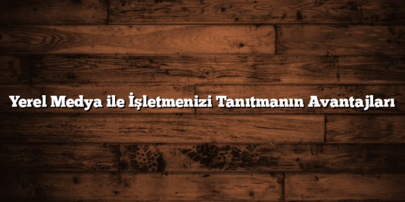 Yerel Medya ile İşletmenizi Tanıtmanın Avantajları