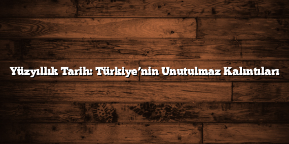 Yüzyıllık Tarih: Türkiye’nin Unutulmaz Kalıntıları