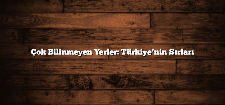 Çok Bilinmeyen Yerler: Türkiye’nin Sırları