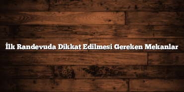 İlk Randevuda Dikkat Edilmesi Gereken Mekanlar