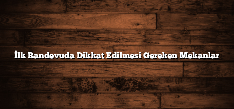 İlk Randevuda Dikkat Edilmesi Gereken Mekanlar