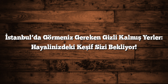 İstanbul’da Görmeniz Gereken Gizli Kalmış Yerler: Hayalinizdeki Keşif Sizi Bekliyor!