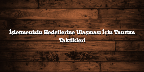 İşletmenizin Hedeflerine Ulaşması İçin Tanıtım Taktikleri