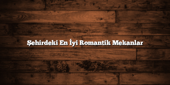 Şehirdeki En İyi Romantik Mekanlar