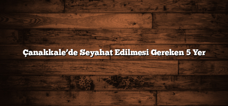 Çanakkale’de Seyahat Edilmesi Gereken 5 Yer