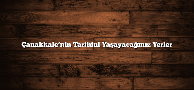 Çanakkale’nin Tarihini Yaşayacağınız Yerler