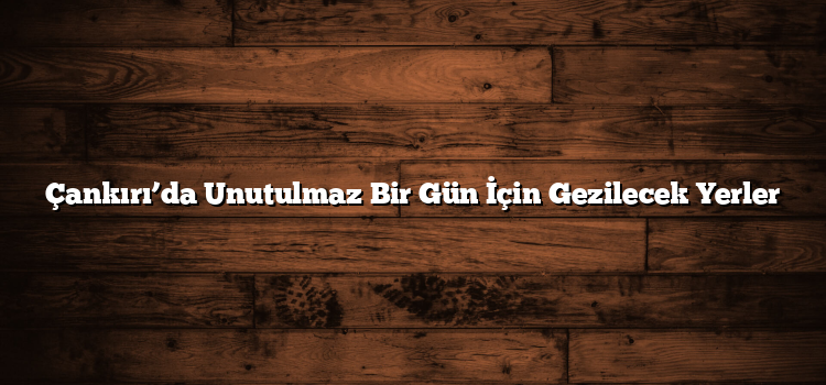 Çankırı’da Unutulmaz Bir Gün İçin Gezilecek Yerler