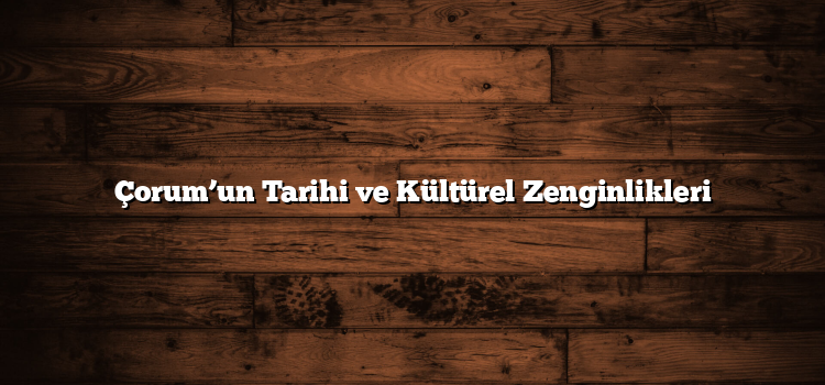 Çorum’un Tarihi ve Kültürel Zenginlikleri