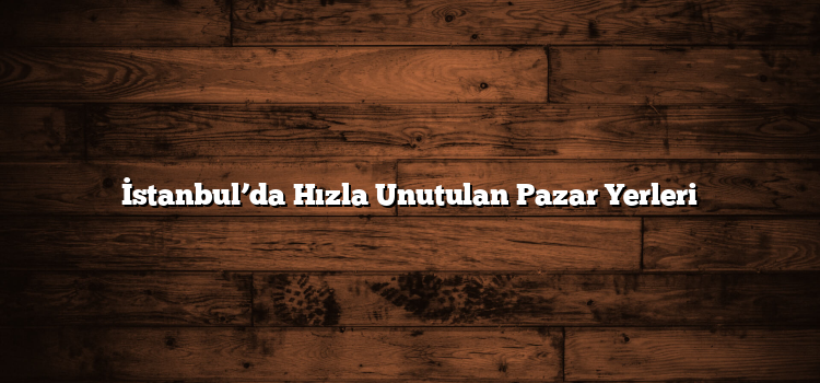 İstanbul’da Hızla Unutulan Pazar Yerleri